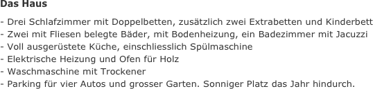 Das Haus
- Drei Schlafzimmer mit Doppelbetten, zusätzlich zwei Extrabetten und Kinderbett
- Zwei mit Fliesen belegte Bäder, mit Bodenheizung, ein Badezimmer mit Jacuzzi
- Voll ausgerüstete Küche, einschliesslich Spülmaschine 
- Elektrische Heizung und Ofen für Holz
- Waschmaschine mit Trockener
- Parking für vier Autos und grosser Garten. Sonniger Platz das Jahr hindurch.
