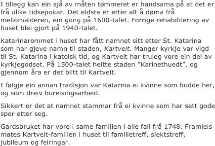 
I tillegg kan ein sjå av måten tømmeret er handsama på at det er frå ulike tidsepokar. Det eldste er etter alt å døma frå mellomalderen, ein gong på 1600-talet. Forrige rehabilitering av huset blei gjort på 1940-talet.
Katarinarommet i huset har fått namnet sitt etter St. Katarina som har gjeve namn til staden, Kartveit. Manger kyrkje var vigd til St. Katarina i katolsk tid, og Kartveit har truleg vore ein del av kyrkjegodset. På 1500-talet heitte staden ”Karinethuedt”, og gjennom åra er det blitt til Kartveit. 
I følgje ein annan tradisjon var Katarina ei kvinne som budde her, og som dreiv bureisingsarbeid. 
Sikkert er det at namnet stammar frå ei kvinne som har sett gode spor etter seg. 
Gardsbruket har vore i same familien i alle fall frå 1748. Framleis møtes Kartveit-familien i huset til familietreff, slektstreff, jubileum og feiringar.


